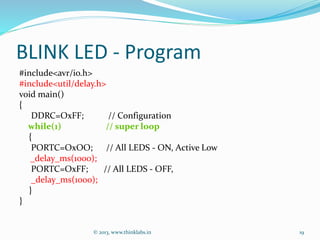 BLINK LED - Program
#include<avr/io.h>
#include<util/delay.h>
void main()
{
DDRC=OxFF; // Configuration
while(1) // super loop
{
PORTC=OxOO; // All LEDS - ON, Active Low
_delay_ms(1000);
PORTC=OxFF; // All LEDS - OFF,
_delay_ms(1000);
}
}
© 2013, www.thinklabs.in 19
 