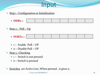 Input
 Step 1 : Configuration or Initialization
 DDRx =
 Step 2 : Pull – Up
 PORTx =
 1 – Enable Pull – UP
 0 – Disable Pull – UP
 Step 3 : Checking
 1 – Switch is not pressed
 0 – Switch is pressed
 Switches are Active Low, When pressed , it gives 0.
© 2013, www.thinklabs.in 28
 