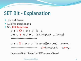 SET Bit - Explanation
 a = 01101010;
 Desired Position is 4
 So, OR function
0 1 1 O 1 0 1 0 is a
0 0 0 1 0 0 0 0 is (1<<pos) ….(1<<4)
-----------------------
0 1 1 1 1 0 1 0 is a= a|(1<<pos); x=x+5;
----------------------- a|=(1<<pos); x+=5;
Important Note : Rest of the BITS are not affected
© 2013, www.thinklabs.in 39
 