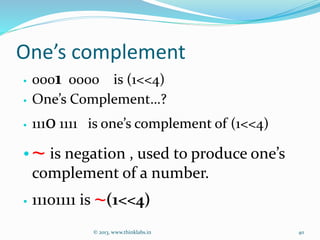 One’s complement
• 0001 0000 is (1<<4)
• One’s Complement…?
• 1110 1111 is one’s complement of (1<<4)
•~ is negation , used to produce one’s
complement of a number.
• 11101111 is ~(1<<4)
© 2013, www.thinklabs.in 40
 