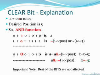 CLEAR Bit - Explanation
 a = 0110 1010;
 Desired Position is 5
 So, AND function
0 1 1 0 1 0 1 0 is a
1 1 0 1 1 1 1 1 is ~(1<<pos) or ~(1<<5)
-----------------------
0 1 0 0 1 0 1 0 is a= a&~(1<<pos); x=x+5;
----------------------- a&=~(1<<pos); x+=5;
Important Note : Rest of the BITS are not affected
© 2013, www.thinklabs.in
41
 