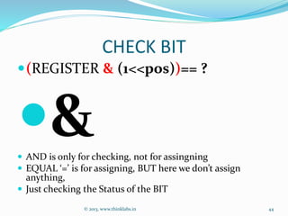 CHECK BIT
(REGISTER & (1<<pos))== ?
& AND is only for checking, not for assingning
 EQUAL ‘=’ is for assigning, BUT here we don’t assign
anything,
 Just checking the Status of the BIT
© 2013, www.thinklabs.in 44
 