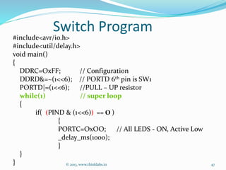 Switch Program
#include<avr/io.h>
#include<util/delay.h>
void main()
{
DDRC=OxFF; // Configuration
DDRD&=~(1<<6); // PORTD 6th pin is SW1
PORTD|=(1<<6); //PULL – UP resistor
while(1) // super loop
{
if( (PIND & (1<<6)) == O )
{
PORTC=OxOO; // All LEDS - ON, Active Low
_delay_ms(1000);
}
}
} © 2013, www.thinklabs.in 47
 