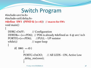 Switch Program
#include<avr/io.h>
#include<util/delay.h>
#define SW1 (PIND & (1<<6)) // macro for SW1
void main()
{
DDRC=OxFF; // Configuration
DDRD&=~(1<<PD6); // PD6 is already #defined as 6 @ avr/ io.h
PORTD|=(1<<PD6); //PULL – UP resistor
while(1) // super loop
{
if( SW1 == O )
{
PORTC=OxOO; // All LEDS - ON, Active Low
_delay_ms(1000);
}
© 2013, www.thinklabs.in 48
 
