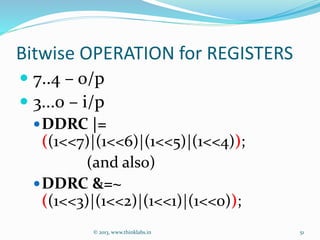 Bitwise OPERATION for REGISTERS
 7..4 – o/p
 3...0 – i/p
DDRC |=
((1<<7)|(1<<6)|(1<<5)|(1<<4));
(and also)
DDRC &=~
((1<<3)|(1<<2)|(1<<1)|(1<<0));
© 2013, www.thinklabs.in 51
 