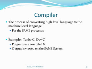 Compiler
 The process of converting high level language to the
machine level language
 For the SAME processor.
 Example : Turbo C, Dev C
 Programs are compiled &
 Output is viewed on the SAME System
© 2013, www.thinklabs.in 53
 
