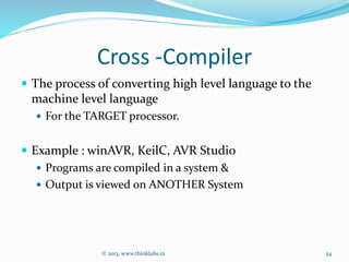 Cross -Compiler
 The process of converting high level language to the
machine level language
 For the TARGET processor.
 Example : winAVR, KeilC, AVR Studio
 Programs are compiled in a system &
 Output is viewed on ANOTHER System
© 2013, www.thinklabs.in 54
 