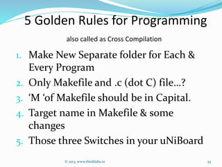 5 Golden Rules for Programming
also called as Cross Compilation
1. Make New Separate folder for Each &
Every Program
2. Only Makefile and .c (dot C) file…?
3. ‘M ‘of Makefile should be in Capital.
4. Target name in Makefile & some
changes
5. Those three Switches in your uNiBoard
© 2013, www.thinklabs.in 55
 