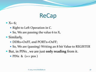 ReCap
 X= 6;
 Right to Left Operation in C.
 So, We are passing the value 6 to X,
 Similarly,
 DDRx=OxFF, and PORTx=OxFF;
 So, We are (passing) Writing an 8 bit Value to REGISTER
 But, in PINx , we are just only reading from it.
 PINx & (1<< pos )
© 2013, www.thinklabs.in 58
 