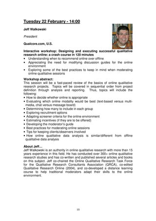 Tuesday 22 February - 14:00
Jeff Walkowski

President

Qualcore.com, U.S.

Interactive workshop: Designing and executing successful qualitative
research online: a crash course in 120 minutes
• Understanding when to recommend online over offline
• Appreciating the need for modifying discussion guides for the online
   environment
• Exploring some of the best practices to keep in mind when moderating
   online qualitative sessions
Workshop abstract:
This session will be a fast-paced review of the basics of online qualitative
research projects. Topics will be covered in sequential order from project
definition through analysis and reporting. Thus, topics will include the
following:
• How to decide whether online is appropriate
• Evaluating which online modality would be best (text-based versus multi-
  media, chat versus message board)
• Determining how many to include in each group
• Exploring recruitment options
• Adapting screener criteria for the online environment
• Estimating incentives (if they are to be offered)
• Developing the moderator’s guide
• Best practices for moderating online sessions
• Tips for keeping clients/observers involved
• How online qualitative data analysis is similar/different from offline
  qualitative data analysis

About Jeff…
Jeff Walkowski is an authority in online qualitative research with more than 15
years experience in this field. He has conducted over 300+ online qualitative
research studies and has co-written and published several articles and books
on this subject. Jeff co-chaired the Online Qualitative Research Task Force
for the Qualitative Research Consultants Association (QRCA), co-edited
Qualitative Research Online (2004), and co-developed a distance learning
course to help traditional moderators adapt their skills to the online
environment.




                                      10
 
