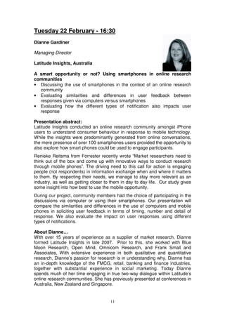 Tuesday 22 February - 16:30
Dianne Gardiner

Managing Director

Latitude Insights, Australia

A smart opportunity or not? Using smartphones in online research
communities
• Discussing the use of smartphones in the context of an online research
  community
• Evaluating similarities and differences in user feedback between
  responses given via computers versus smartphones
• Evaluating how the different types of notification also impacts user
  response

Presentation abstract:
Latitude Insights conducted an online research community amongst iPhone
users to understand consumer behaviour in response to mobile technology.
While the insights were predominantly generated from online conversations,
the mere presence of over 100 smartphones users provided the opportunity to
also explore how smart phones could be used to engage participants.
Renieke Reitsma from Forrester recently wrote “Market researchers need to
think out of the box and come up with innovative ways to conduct research
through mobile phones”. The driving need to this call for action is engaging
people (not respondents) in information exchange when and where it matters
to them. By respecting their needs, we manage to stay more relevant as an
industry, as well as getting closer to them in day to day life. Our study gives
some insight into how best to use the mobile opportunity.
During our project, community members had the choice of participating in the
discussions via computer or using their smartphones. Our presentation will
compare the similarities and differences in the use of computers and mobile
phones in soliciting user feedback in terms of timing, number and detail of
response. We also evaluate the impact on user responses using different
types of notifications.

About Dianne…
With over 15 years of experience as a supplier of market research, Dianne
formed Latitude Insights in late 2007. Prior to this, she worked with Blue
Moon Research, Open Mind, Omnicom Research, and Frank Small and
Associates, With extensive experience in both qualitative and quantitative
research, Dianne’s passion for research is in understanding why. Dianne has
an in-depth knowledge of the FMCG, retail, banking and finance industries,
together with substantial experience in social marketing. Today Dianne
spends much of her time engaging in true two-way dialogue within Latitude’s
online research communities. She has previously presented at conferences in
Australia, New Zealand and Singapore.


                                      11
 