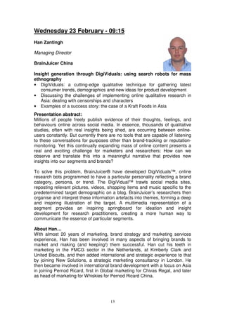 Wednesday 23 February - 09:15
Han Zantingh

Managing Director

BrainJuicer China

Insight generation through DigiViduals: using search robots for mass
ethnography
• DigiViduals: a cutting-edge qualitative technique for gathering latest
   consumer trends, demographics and new ideas for product development
• Discussing the challenges of implementing online qualitative research in
   Asia: dealing with censorships and characters
• Examples of a success story: the case of a Kraft Foods in Asia
Presentation abstract:
Millions of people freely publish evidence of their thoughts, feelings, and
behaviours online across social media. In essence, thousands of qualitative
studies, often with real insights being shed, are occurring between online-
users constantly. But currently there are no tools that are capable of listening
to these conversations for purposes other than brand-tracking or reputation-
monitoring. Yet this continually expanding mass of online content presents a
real and exciting challenge for marketers and researchers: How can we
observe and translate this into a meaningful narrative that provides new
insights into our segments and brands?

To solve this problem, BrainJuicer® have developed DigiViduals™, online
research bots programmed to have a particular personality reflecting a brand
category, persona, or trend. The DigiVidual™ trawls social media sites,
reposting relevant pictures, videos, shopping items and music specific to the
predetermined target demographic on a blog. BrainJuicer’s researchers then
organise and interpret these information artefacts into themes, forming a deep
and inspiring illustration of the target. A multimedia representation of a
segment provides an inspiring springboard for ideation and insight
development for research practitioners, creating a more human way to
communicate the essence of particular segments.

About Han…
With almost 20 years of marketing, brand strategy and marketing services
experience, Han has been involved in many aspects of bringing brands to
market and making (and keeping!) them successful. Han cut his teeth in
marketing in the FMCG sector in the Netherlands, at Kimberly Clark and
United Biscuits, and then added international and strategic experience to that
by joining New Solutions, a strategic marketing consultancy in London. He
then became involved in international brand development with a focus on Asia
in joining Pernod Ricard, first in Global marketing for Chivas Regal, and later
as head of marketing for Whiskies for Pernod Ricard China.




                                      13
 