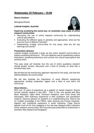 Wednesday 23 February - 10:00
Dianne Gardiner

Managing Director

Latitude Insights, Australia

Exploring socialising the social way: an Australian case study of online
research communities
• Discussing the use of online research community for understanding
   cultural assumptions:
• Evaluating the different types of activities and approaches: what are the
   pros and cons of different methods?
• Implementing multiple communities for one study: what are the key
   learnings and results?

Presentation abstract:
Latitude Insights conducted a study via two online research communities to
explore socialising behaviours. The core objective was to qualitatively explore
Australian’s socialising behaviours and uncover the cultural assumptions that
reinforce them.

This case study will illustrate how the use of online qualitative research
elicited greater context, discussion and a level of honesty on what was a
sensitive topic area.

We will discuss the evolutionary approach required for the study, and how this
differed between the communities.

We will also illustrate the importance of using different questioning
approaches, building moderation rapport and a level of trust within the
community.

About Dianne…
With over 15 years of experience as a supplier of market research, Dianne
formed Latitude Insights in late 2007. Prior to this, she worked with Blue
Moon Research, Open Mind, Omnicom Research, and Frank Small and
Associates, With extensive experience in both qualitative and quantitative
research, Dianne’s passion for research is in understanding why. Dianne has
an in-depth knowledge of the FMCG, retail, banking and finance industries,
together with substantial experience in social marketing. Today Dianne
spends much of her time engaging in true two-way dialogue within Latitude’s
online research communities. She has previously presented at conferences in
Australia, New Zealand and Singapore.




                                      14
 
