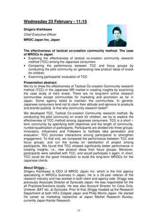 Wednesday 23 February - 11:15
Shigeru Kishikawa
Chief Executive Officer
MROC Japan Inc, Japan


The effectiveness of tactical co-creation community method: The case
of MROCs in Japan
• Exploring the effectiveness of tactical co-creation community research
   method (TCC) among the Japanese consumers
• Comparing the performance between TCC and focus groups by
   conducting the pilot community on generating new product ideas of snack
   for children
• Examining participants’ evaluation of TCC
Presentation abstract:
We try to show the effectiveness of Tactical Co-creation Community research
method (TCC) in the Japanese MR market in creating insights by examining
the case study of kid’s snack. There are no long-term online research
communities except communities for marketing and promotion so far in
Japan. Some agency failed to maintain the communities. In general,
Japanese consumers tend not to claim their attitude and opinions to products
and brands publicly. Is that why community research failed?
We developed TCC, Tactical Co-creation Community research method. By
conducting the pilot community on snack for children, we try to explore the
effectiveness of TCC method among Japanese consumers. TCC is a short –
term community by specifying both objectives and the length of community,
number/qualification of participants. Participants are divided into three groups:
Innovators, Influencers and Followers to facilitate idea generation and
evaluation. TCC promotes interactions among participants to strengthen
engagement. To that end, we compared the performance between TCC and
focus groups, and run the survey on satisfaction of project among
participants. We found that TCC showed significantly better performance in
creating insights, i.e., new product ideas than focus groups. Moreover,
participants were satisfied with TCC, and would participate it again. In short,
TCC could be the good introduction to build the long-term MROCs for the
Japanese clients.

About Shiggy…
Shigeru Kishikawa is CEO of MROC Japan Inc. which is the first agency
specializing in MROCs business in Japan. He is a 24-year veteran of the
research industry and has worked in both client and agency side. Shiggy was
previously Associate Director at Synovate Japan. He was responsible for the
all Practices/Solutions locally. He was also Account Director for Coca Cola,
Unilever, BAT etc. at Synovate. Prior to that, Shiggy headed up the Research
Department at both Hill’s Colgate Japan and Philip Morris Japan. He started
his career as marketing researcher at Japan Market Research Bureau,
currently Japan Kantar Research.


                                       15
 