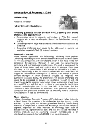 Wednesday 23 February - 12:00
Heisawn Jeong

Associate Professor

Hallym University, South Korea


Reviewing qualitative research trends in Web 2.0 learning: what are the
challenges and opportunities?
• Summarising trends in research methodology in Web 2.0 research
   contexts with a focus on Computer Support for Collaborative Learning
   (CSCL)
• Discussing different ways that qualitative and qualitative analyses can be
   combined
• Discussing challenges and issues to be addressed in carrying out
   qualitative analyses in Web 2.0 research contexts.

Presentation abstract:
Mixed method approaches are increasingly becoming more popular.
Combining methodologies from different research traditions has been useful
for revealing ambiguities and contradictions, which in turn have led to new
conceptual developments. However, it can also risk epistemological
confusions and methodological misalignment. We need to understand the
nature of these trends and also explore ways to combine them more
effectively. In this presentation, I will attempt to summarize in trends in
research methodology in web 2.0 research contexts with a focus on Computer
Support for Collaborative Learning (CSCL). Second, I will attempt to provide
different strategies in which qualitative analyses are integrated with
quantitative analyses. Lastly, the presentation will discuss challenges and
issues to be addressed in carrying our qualitative research in web 2.0
environments. While research ventures into newer contexts and environment
such as CSCL and web 2.0, we do not have a clear sense for the kinds of
research methodologies used in this new field. It is hoped that this
presentation help researchers to understand how qualitative analyses in
connection with quantitative analyses can be effectively used to understand
human behavior in web 2.0 environments.

About Heisawn…
Heisawn Jeong is an Associate Professor of Psychology at Hallym University
in South Korea. Her expertise is in collaborative learning, tutoring, inquiry
learning, cognitive aging, and technology-mediated learning. She is deeply
interested in the process of collaborative knowledge construction and group
cognition, especially the kinds mediated by technology tools such as
discussion board, representational tools, and wiki. She is also interested in
analysis methods and is examining research methodologies of an
interdisciplinary research field called CSCL in her current research.



                                     16
 