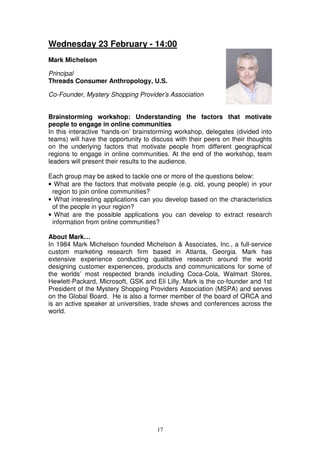 Wednesday 23 February - 14:00
Mark Michelson

Principal
Threads Consumer Anthropology, U.S.

Co-Founder, Mystery Shopping Provider’s Association


Brainstorming workshop: Understanding the factors that motivate
people to engage in online communities
In this interactive ‘hands-on’ brainstorming workshop, delegates (divided into
teams) will have the opportunity to discuss with their peers on their thoughts
on the underlying factors that motivate people from different geographical
regions to engage in online communities. At the end of the workshop, team
leaders will present their results to the audience.

Each group may be asked to tackle one or more of the questions below:
• What are the factors that motivate people (e.g. old, young people) in your
 region to join online communities?
• What interesting applications can you develop based on the characteristics
 of the people in your region?
• What are the possible applications you can develop to extract research
 information from online communities?

About Mark…
In 1984 Mark Michelson founded Michelson & Associates, Inc., a full-service
custom marketing research firm based in Atlanta, Georgia. Mark has
extensive experience conducting qualitative research around the world
designing customer experiences, products and communications for some of
the worlds’ most respected brands including Coca-Cola, Walmart Stores,
Hewlett-Packard, Microsoft, GSK and Eli Lilly. Mark is the co-founder and 1st
President of the Mystery Shopping Providers Association (MSPA) and serves
on the Global Board. He is also a former member of the board of QRCA and
is an active speaker at universities, trade shows and conferences across the
world.




                                     17
 