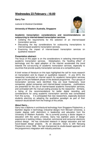 Wednesday 23 February - 16:00

Garry Tan

Lecturer & Doctoral Candidate

University of Western Australia, Singapore


Academic transcription: considerations and recommendations on
outsourcing to internet-based transcription services
• Collating the requirements for the selection of an internet-based
   transcription service.
• Discussing the key considerations for outsourcing transcriptions to
   internet-based academic transcription services.
• Examining the impact of internet-based transcription services on
   qualitative research

Presentation abstract:
The focus of this paper is on the considerations in selecting internet-based
academic transcription services. Globalisation, the “levelling effect” of
technology and the rapid adoption of the internet accelerated the trend
towards the out-sourcing of academic transcription services, especially to
countries that provide quality transcription services at a competitive price.

A brief review of literature on this topic highlighted the call for more research
on transcription and its impact on qualitative research. In July 2010, the
researcher conducted an internet search for academic transcription services
as part of the pre-fieldwork phase of the doctoral programme. Four groups of
transcription services were identified; they are local freelancers, local
companies, global companies and internet-based companies. Justifications
are presented for the use of internet-based academic transcription services,
and contrasted with the manual coding process by the researcher. Similarly,
a listing of the recommendations for better digital recording and
considerations for using academic transcription services was consolidated
from this survey. It is anticipated that new researchers, especially doctoral
students planning on adopting the qualitative paradigm as part of their
research would benefit from the findings of this article.

About Garry…
Garry has a diploma in architectural technology from Singapore Polytechnic, a
bachelor degree in technology (industrial design) from Monash University, a
master degree (with distinction) in leadership and education from the
University of Western Australia. He is currently pursing a doctor degree in
education with the same university. Garry has eighteen years of design
experience in tackling military, industrial, commercial and consumer electronic
product design. He has conducted research in design education and led
future-based design projects. As an educator, Garry is with Nanyang
Polytechnic since 1999. He had championed its studio-based approach and
the programme’s integration with industry practices.


                                       18
 