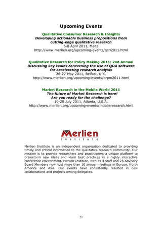 Upcoming Events
           Qualitative Consumer Research & Insights
      Developing actionable business propositions from
               cutting-edge qualitative research
                       6-8 April 2011, Malta
      http://www.merlien.org/upcoming-events/qcri2011.html


  Qualitative Research for Policy Making 2011: 2nd Annual
  Discussing key issues concerning the use of QDA software
              for accelerating research analysis
                  26-27 May 2011, Belfast, U.K.
     http://www.merlien.org/upcoming-events/qrpm2011.html


          Market Research in the Mobile World 2011
            The future of Market Research is here!
              Are you ready for the challenge?
                19-20 July 2011, Atlanta, U.S.A.
  http://www.merlien.org/upcoming-events/mobileresearch.html




Merlien Institute is an independent organisation dedicated to providing
timely and critical information to the qualitative research community. Our
mission is to provide researchers and practitioners a unique platform to
brainstorm new ideas and learn best practices in a highly interactive
conference environment. Merlien Institute, with its 4 staff and 26 Advisory
Board Members now host more than 10 annual meetings in Europe, North
America and Asia. Our events have consistently resulted in new
collaborations and projects among delegates.




                                    23
 