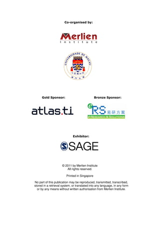 Co-organised by:




     Gold Sponsor:                              Bronze Sponsor:




                              Exhibitor:




                     © 2011 by Merlien Institute
                        All rights reserved.

                         Printed in Singapore

No part of this publication may be reproduced, transmitted, transcribed,
stored in a retrieval system, or translated into any language, in any form
  or by any means without written authorisation from Merlien Institute.




                                  24
 
