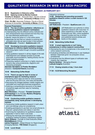 QUALITATIVE RESEARCH IN WEB 2.0 ASIA-PACIFIC
                                          TUESDAY, 22 FEBRUARY 2011
08:15 Registration & Welcome coffee
09:00 Opening words by Merlien Institute                        Interactive workshop:
Timothy A. Simpson - Associate Dean, Faculty of Social          14:00 Designing and executing successful
Sciences and Humanities - University of Macau (China)           qualitative research online: a crash course in 120
                                                                minutes
Chair: Wu Mei, Associate Professor, Faculty of Social
Sciences & Humanities - University of Macau (China)             Conducted by:
                                                                Jeff Walkowski - President - QualCore.com (US)
Keynote Presentation:
09:15 The rise of online qualitative: reflections on                             Jeff Walkowski is an authority in online
the evolving qualitative research marketplace                                    qualitative research with more than 15
• Understanding how the different online methods and                             years experience in this field. He has
  their enhancements have evolved and how they may                               conducted over 300+ online qualitative
  be most effectively positioned to users                                        research studies and has co-written
• Identify “where the action is” in the online arena                             and published several articles and
• Appreciate the fact that our industry is evolving and                          books on this subject.
  anticipate what role we want to play in that evolution
                                                                16:00   Networking Coffee Break
Jeff Walkowski - President - Qualcore.com (US)
                                                                16:30 A smart opportunity or not? Using
10:00 Developing innovative qualitative research
                                                                smartphones in online research communities
techniques for effective digital marketing strategy
                                                                • Discussing the use of smartphones in the context of an
• Optimising digital media through innovative qualitative
                                                                  online research community
  research
                                                                • Evaluating similarities and differences in user feedback
• Using qualitative research in all key stages of the web
                                                                  between responses given via computers versus
  redevelopment and redesign process to provide
                                                                  smartphones
  actionable recommendations, feeding directly into the
                                                                • Evaluating how the different types of notification also
  digital marketing strategy
                                                                  impacts user response
• Presenting research outcomes in a highly visual and
                                                                Dianne Gardiner - Managing Director
  dynamic way using screenshots, diagrams and
                                                                Latitude Insights (Australia)
  interactive prototypes
Stanislav Bondjakov & Preslav Bondjakov                         17:15   Closing remarks of day 1 from chair
Directors - ConsumerVisions (Australia)
                                                                17:30 - 18.30 Networking Reception
10:45   Networking Coffee Break
11:15 There’s an app for that! A review of
smartphone apps for marketing research
• Reviewing which apps are best for what purposes:
  what are the pros and cons, and costs and benefits
• Discussing the linkages between mobile insights and                             Co-organised by:
  actionable and meaningful business propositions
• Outlining a comprehensive taxonomy of the latest
  smartphone apps and their uses for marketing
  researchers
Mark Michelson - Principal - Threads Consumer
Anthropology & Co-Founder, Mystery Shopping
Provider's Association (US)
12:00 Conducting mobile qualitative research
successfully using 'dumb phones' in developing
markets
• Conducting mobile qualitative research in both urban
  and rural settings using non smartphones
• Enabling participants to use their non-smart phones to                            Supported by:
  blog text, upload photos and videos in real time
• Examining the implications for qualitative research,
  especially in hard to reach rural areas
• Sharing key learnings and implications for mobile
  qualitative research projects in developing markets
Navin Williams - Founder & Chief Executive Officer
MobileMeasure (China)
James Fergusson - Global Director for Rapid Growth &
Emerging Markets - TNS Global (Singapore)
12:45   Lunch Break                                         3
 