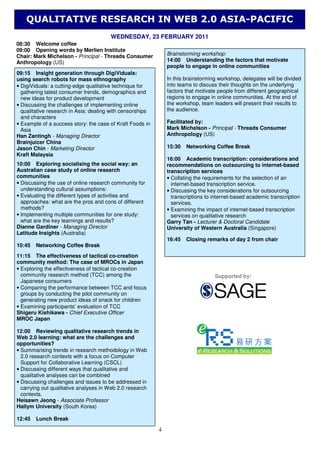 QUALITATIVE RESEARCH IN WEB 2.0 ASIA-PACIFIC
                                       WEDNESDAY, 23 FEBRUARY 2011
08:30 Welcome coffee
09:00 Opening words by Merlien Institute
Chair: Mark Michelson - Principal - Threads Consumer           Brainstorming workshop:
Anthropology (US)                                              14:00 Understanding the factors that motivate
                                                               people to engage in online communities
09:15 Insight generation through DigiViduals:
using search robots for mass ethnography                       In this brainstorming workshop, delegates will be divided
• DigiViduals: a cutting-edge qualitative technique for        into teams to discuss their thoughts on the underlying
  gathering latest consumer trends, demographics and           factors that motivate people from different geographical
  new ideas for product development                            regions to engage in online communities. At the end of
• Discussing the challenges of implementing online             the workshop, team leaders will present their results to
  qualitative research in Asia: dealing with censorships       the audience.
  and characters
• Example of a success story: the case of Kraft Foods in       Facilitated by:
  Asia                                                         Mark Michelson - Principal - Threads Consumer
Han Zantingh - Managing Director                               Anthropology (US)
Brainjuicer China
Jason Chin - Marketing Director                                15:30   Networking Coffee Break
Kraft Malaysia
                                                               16:00 Academic transcription: considerations and
10:00 Exploring socialising the social way: an                 recommendations on outsourcing to internet-based
Australian case study of online research                       transcription services
communities                                                    • Collating the requirements for the selection of an
• Discussing the use of online research community for            internet-based transcription service.
  understanding cultural assumptions:                          • Discussing the key considerations for outsourcing
• Evaluating the different types of activities and               transcriptions to internet-based academic transcription
  approaches: what are the pros and cons of different            services.
  methods?                                                     • Examining the impact of internet-based transcription
• Implementing multiple communities for one study:               services on qualitative research
  what are the key learnings and results?                      Garry Tan - Lecturer & Doctoral Candidate
Dianne Gardiner - Managing Director                            University of Western Australia (Singapore)
Latitude Insights (Australia)
                                                               16:45   Closing remarks of day 2 from chair
10:45   Networking Coffee Break
11:15 The effectiveness of tactical co-creation
community method: The case of MROCs in Japan
• Exploring the effectiveness of tactical co-creation
  community research method (TCC) among the                                        Supported by:
  Japanese consumers
• Comparing the performance between TCC and focus
  groups by conducting the pilot community on
  generating new product ideas of snack for children
• Examining participants’ evaluation of TCC
Shigeru Kishikawa - Chief Executive Officer
MROC Japan

12:00 Reviewing qualitative research trends in
Web 2.0 learning: what are the challenges and
opportunities?
• Summarising trends in research methodology in Web
  2.0 research contexts with a focus on Computer
  Support for Collaborative Learning (CSCL)
• Discussing different ways that qualitative and
  qualitative analyses can be combined
• Discussing challenges and issues to be addressed in
  carrying out qualitative analyses in Web 2.0 research
  contexts.
Heisawn Jeong - Associate Professor
Hallym University (South Korea)

12:45   Lunch Break

                                                           4
 