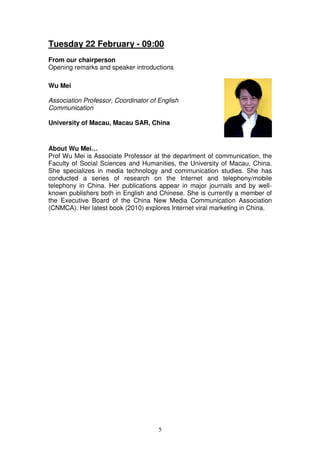 Tuesday 22 February - 09:00
From our chairperson
Opening remarks and speaker introductions

Wu Mei

Association Professor, Coordinator of English
Communication

University of Macau, Macau SAR, China


About Wu Mei…
Prof Wu Mei is Associate Professor at the department of communication, the
Faculty of Social Sciences and Humanities, the University of Macau, China.
She specializes in media technology and communication studies. She has
conducted a series of research on the Internet and telephony/mobile
telephony in China. Her publications appear in major journals and by well-
known publishers both in English and Chinese. She is currently a member of
the Executive Board of the China New Media Communication Association
(CNMCA). Her latest book (2010) explores Internet viral marketing in China.




                                      5
 
