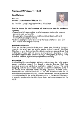 Tuesday 22 February - 11:15
Mark Michelson

Principal
Threads Consumer Anthropology, U.S.

Co-Founder, Mystery Shopping Provider’s Association

There’s an app for that! A review of smartphone apps for marketing
research
• Reviewing which apps are best for what purposes: what are the pros and
  cons, and costs and benefits
• Discussing the linkages between mobile insights and actionable and
  meaningful business propositions
• Outlining a comprehensive taxonomy of the latest smartphone apps and
  their uses for marketing researchers

Presentation abstract:
There are literally thousands of new smart phone apps that aid in marketing
research - but which ones are best for specific kinds of research? Join Mark
Michelson in an in-depth review of the latest smart phone apps and near field
mobile technologies. Mark will provide a comprehensive taxonomy of which
smartphone apps are best for online surveys, ethnographic journaling, online
qualitative research, mystery shopping and crowd-sourcing.

About Mark…
In 1984 Mark Michelson founded Michelson & Associates, Inc., a full-service
custom marketing research firm based in Atlanta, Georgia. Mark has
extensive experience conducting qualitative research around the world
designing customer experiences, products and communications for some of
the worlds’ most respected brands including Coca-Cola, Walmart Stores,
Hewlett-Packard, Microsoft, GSK and Eli Lilly. Mark is the co-founder and 1st
President of the Mystery Shopping Providers Association (MSPA) and serves
on the Global Board. He is also a former member of the board of QRCA and
is an active speaker at universities, trade shows and conferences across the
world.




                                     8
 