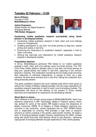 Tuesday 22 February - 12:00
Navin Williams
Founder & CEO
MobileMeasure, China
James Fergusson
Global Director for Rapid Growth &
Emerging Markets
TNS Global, Singapore

Conducting mobile qualitative research successfully using 'dumb
phones' in developing markets
• Conducting mobile qualitative research in both urban and rural settings
  using non smartphones
• Enabling participants to use their non-smart phones to blog text, upload
  photos and videos in real time
• Examining the implications for qualitative research, especially in hard to
  reach rural areas
• Sharing key learnings and implications for mobile qualitative research
  projects in developing markets

Presentation abstract:
In China, MobileMeasure partnered TNS Global to run mobile qualitative
projects in both urban and rural settings using non-smart phones. The TPV
(Text Photo Video) platform allowed users to use their non-smart phones to
blog text, upload photos and videos in real time, capturing in the moment
behaviour instantly. The moderators monitoring the live feeds could comment,
illicit responses to individual respondents, or groups of them via a web
interface. All were done remotely and in real time, freeing the moderator from
being physically present.

This gives qualitative research the much needed scale which online gives us
without the mobility of Mobile. Globally portable; this has huge implications for
qualitative research especially in hard to reach rural & emerging markets. The
presentation will focus on the delivery of the solution in China, shared
learning’s and implications for expansions into developing markets.

About Navin & James…
Navin Williams is the founder and principal at MOBILEMEASURE. Navin has
extensive experience in MR, Technology, Media & Telecom sectors. Navin
has worked for some of the world’s MR leaders across the disciplines of
Media, Consumer (IMRB, RI & Nielsen) & Retail (Nielsen) spanning four
countries in two continents. James Fergusson sits on TNS’ APMEA Board
and is responsible for ensuring TNS provides a high level of research
solutions to clients investing in the world’s rapid growth markets. He leads a
team of Emerging Markets Insight Directors representing the BRIC markets
along with South East Asia, Sub Saharan Africa & Latin America – delivering
rapid growth & Emerging Markets thought leadership to TNS’ clients globally.




                                       9
 