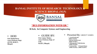 BANSAL INSTITUTE OF RESEARCH TECHNOLOGY &
SCIENCE BHOPAL (M.P)
“BUS INFORMATION WITH QR ”
• HOD
Prof. Rahul Kirar
(Asst. Professor, Dept.
of CSE, B.I.R.T.,
Bhopal)
• GUIDE BY:
Prof. Ankur Mishra
(Asst. Professor, Dept. of
CSE,
B.I.R.T., Bhopal)
B.Tech. In Computer Science and Engineering
• Presented By: GROUP NAMES
1. Ayush Kushwaha
(0506CS221043)
2.Hariom chandravansi
(0506CS221064 )
3. Bhoopendra Vishwkarma
(0506CS221045)
4. Anurag Sahu 5. Durgesh Khune
(0506CS221033) (0506CS221057)
 