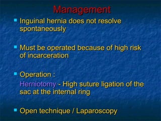 ManagementManagement
 Inguinal hernia does not resolveInguinal hernia does not resolve
spontaneouslyspontaneously
 Must be operated because of high riskMust be operated because of high risk
of incarcerationof incarceration
 Operation :Operation :
HerniotomyHerniotomy - High suture ligation of the- High suture ligation of the
sac at the internal ringsac at the internal ring
 Open technique / LaparoscopyOpen technique / Laparoscopy
 