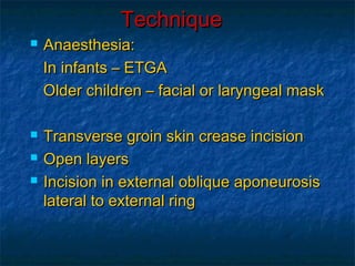 TechniqueTechnique
 Anaesthesia:Anaesthesia:
In infants – ETGAIn infants – ETGA
Older children – facial or laryngeal maskOlder children – facial or laryngeal mask
 Transverse groin skin crease incisionTransverse groin skin crease incision
 Open layersOpen layers
 Incision in external oblique aponeurosisIncision in external oblique aponeurosis
lateral to external ringlateral to external ring
 