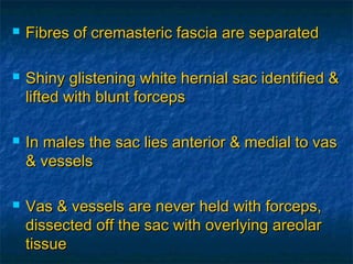  Fibres of cremasteric fascia are separatedFibres of cremasteric fascia are separated
 Shiny glistening white hernial sac identified &Shiny glistening white hernial sac identified &
lifted with blunt forcepslifted with blunt forceps
 In males the sac lies anterior & medial to vasIn males the sac lies anterior & medial to vas
& vessels& vessels
 Vas & vessels are never held with forceps,Vas & vessels are never held with forceps,
dissected off the sac with overlying areolardissected off the sac with overlying areolar
tissuetissue
 