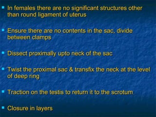  In females there are no significant structures otherIn females there are no significant structures other
than round ligament of uterusthan round ligament of uterus
 Ensure there are no contents in the sac, divideEnsure there are no contents in the sac, divide
between clampsbetween clamps
 Dissect proximally upto neck of the sacDissect proximally upto neck of the sac
 Twist the proximal sac & transfix the neck at the levelTwist the proximal sac & transfix the neck at the level
of deep ringof deep ring
 Traction on the testis to return it to the scrotumTraction on the testis to return it to the scrotum
 Closure in layersClosure in layers
 