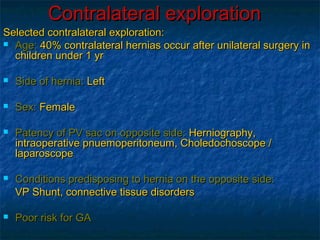 Contralateral explorationContralateral exploration
Selected contralateral exploration:Selected contralateral exploration:
 Age:Age: 40% contralateral hernias occur after unilateral surgery in40% contralateral hernias occur after unilateral surgery in
children under 1 yrchildren under 1 yr
 Side of hernia:Side of hernia: LeftLeft
 Sex:Sex: FemaleFemale
 Patency of PV sac on opposite side:Patency of PV sac on opposite side: Herniography,Herniography,
intraoperative pnuemoperitoneum, Choledochoscope /intraoperative pnuemoperitoneum, Choledochoscope /
laparoscopelaparoscope
 Conditions predisposing to hernia on the opposite side:Conditions predisposing to hernia on the opposite side:
VP Shunt, connective tissue disordersVP Shunt, connective tissue disorders
 Poor risk for GAPoor risk for GA
 