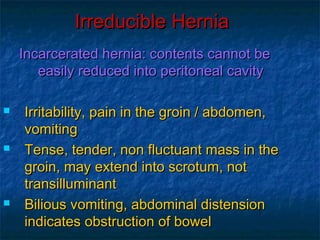 Irreducible HerniaIrreducible Hernia
Incarcerated hernia: contents cannot beIncarcerated hernia: contents cannot be
easily reduced into peritoneal cavityeasily reduced into peritoneal cavity
 Irritability, pain in the groin / abdomen,Irritability, pain in the groin / abdomen,
vomitingvomiting
 Tense, tender, non fluctuant mass in theTense, tender, non fluctuant mass in the
groin, may extend into scrotum, notgroin, may extend into scrotum, not
transilluminanttransilluminant
 Bilious vomiting, abdominal distensionBilious vomiting, abdominal distension
indicates obstruction of bowelindicates obstruction of bowel
 