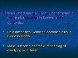 Strangulated hernia: Tightly constricted atStrangulated hernia: Tightly constricted at
the neck resulting in ischemia ofthe neck resulting in ischemia of
contents.contents.
 Pain intensifies, vomiting becomes bilious.Pain intensifies, vomiting becomes bilious.
Blood in stoolsBlood in stools
 Mass is tender, edema & reddening ofMass is tender, edema & reddening of
overlying skin, feveroverlying skin, fever
 