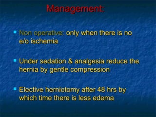 Management:Management:
 Non operative:Non operative: only when there is noonly when there is no
e/o ischemiae/o ischemia
 Under sedation & analgesia reduce theUnder sedation & analgesia reduce the
hernia by gentle compressionhernia by gentle compression
 Elective herniotomy after 48 hrs byElective herniotomy after 48 hrs by
which time there is less edemawhich time there is less edema
 