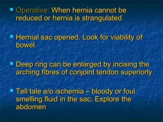  Operative:Operative: When hernia cannot beWhen hernia cannot be
reduced or hernia is strangulatedreduced or hernia is strangulated
 Hernial sac opened. Look for viability ofHernial sac opened. Look for viability of
bowelbowel
 Deep ring can be enlarged by incising theDeep ring can be enlarged by incising the
arching fibres of conjoint tendon superiorlyarching fibres of conjoint tendon superiorly
 Tell tale e/o ischemia – bloody or foulTell tale e/o ischemia – bloody or foul
smelling fluid in the sac. Explore thesmelling fluid in the sac. Explore the
abdomenabdomen
 
