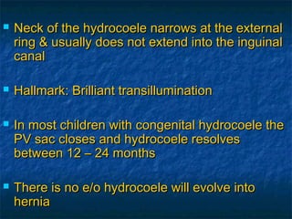  Neck of the hydrocoele narrows at the externalNeck of the hydrocoele narrows at the external
ring & usually does not extend into the inguinalring & usually does not extend into the inguinal
canalcanal
 Hallmark: Brilliant transilluminationHallmark: Brilliant transillumination
 In most children with congenital hydrocoele theIn most children with congenital hydrocoele the
PV sac closes and hydrocoele resolvesPV sac closes and hydrocoele resolves
between 12 – 24 monthsbetween 12 – 24 months
 There is no e/o hydrocoele will evolve intoThere is no e/o hydrocoele will evolve into
herniahernia
 