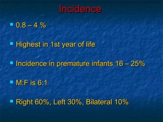IncidenceIncidence
 0.8 – 4 %0.8 – 4 %
 Highest in 1st year of lifeHighest in 1st year of life
 Incidence in premature infants 16 – 25%Incidence in premature infants 16 – 25%
 M:F is 6:1M:F is 6:1
 Right 60%, Left 30%, Bilateral 10%Right 60%, Left 30%, Bilateral 10%
 