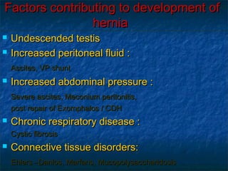 Factors contributing to development ofFactors contributing to development of
herniahernia
 Undescended testisUndescended testis
 Increased peritoneal fluid :Increased peritoneal fluid :
Ascites, VP shuntAscites, VP shunt
 Increased abdominal pressure :Increased abdominal pressure :
Severe ascites, Meconium peritonitis,Severe ascites, Meconium peritonitis,
post repair of Exomphalos / CDHpost repair of Exomphalos / CDH
 Chronic respiratory disease :Chronic respiratory disease :
Cystic fibrosisCystic fibrosis
 Connective tissue disorders:Connective tissue disorders:
Ehlers –Danlos, Marfans, MucopolysaccharidosisEhlers –Danlos, Marfans, Mucopolysaccharidosis
 