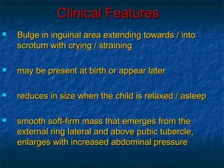 Clinical FeaturesClinical Features
 Bulge in inguinal area extending towards / intoBulge in inguinal area extending towards / into
scrotum with crying / strainingscrotum with crying / straining
 may be present at birth or appear latermay be present at birth or appear later
 reduces in size when the child is relaxed / asleepreduces in size when the child is relaxed / asleep
 smooth soft-firm mass that emerges from thesmooth soft-firm mass that emerges from the
external ring lateral and above pubic tubercle,external ring lateral and above pubic tubercle,
enlarges with increased abdominal pressureenlarges with increased abdominal pressure
 