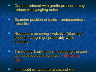  Can be reduced with gentle pressure, mayCan be reduced with gentle pressure, may
reduce with gurgling noisereduce with gurgling noise
 Examine position of testis – undescended /Examine position of testis – undescended /
retractileretractile
 Reappears on crying / valsalva (blowing aReappears on crying / valsalva (blowing a
balloon / coughing ) preferably whileballoon / coughing ) preferably while
standingstanding
 Thickening & silkiness on palpating the cordThickening & silkiness on palpating the cord
as it crosses pubic tubercle –as it crosses pubic tubercle – Silk GloveSilk Glove
signsign
 If in doubt re-evaluate at second visitIf in doubt re-evaluate at second visit
 