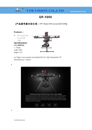 QR X900
(产品型号展示优化词：FPV Model GPS Aircraft-QR X900)
Features：
 FPV Model GPS
Aircraft-QR
X900
Specifications:
Html 视频代码:：
1. <iframe
width="560"
height="315"
src="https://www.youtube.com/embed/nCbTvnV_XJg" frameborder="0"
allowfullscreen></iframe>
•
•
www.ttbvision.com
 
