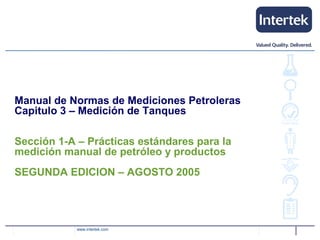 www.intertek.com
Manual de Normas de Mediciones Petroleras
Capitulo 3 – Medición de Tanques
Sección 1-A – Prácticas estándares para la
medición manual de petróleo y productos
SEGUNDA EDICION – AGOSTO 2005
 