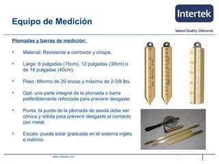 www.intertek.com
Plomadas y barras de medición:
• Material: Resistente a corrosión y chispa.
• Largo: 6 pulgadas (15cm), 12 pulgadas (30cm) o
de 18 pulgadas (45cm).
• Peso: Mínimo de 20 onzas y máximo de 2-3/8 lbs.
• Ojal: una parte integral de la plomada o barra
preferiblemente reforzada para prevenir desgaste
• Punta: la punta de la plomada de sonda debe ser
cónica y sólida para prevenir desgaste al contacto
con metal.
• Escala: puede estar graduada en el sistema inglés
o métrico.
Equipo de Medición
 