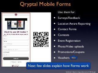 Conﬁdential • Subject to change without notice © 2013 Qryptal
Qryptal Mobile Forms
Use them for:
• Surveys/Feedback
• Location Aware Reporting
• Contact Forms
• Contests
• Event Registration
• Photo/Video uploads
• Promotions/Coupons
• Vouchers
Next few slides explain how Forms work
New
 