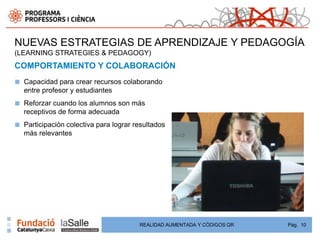 NUEVAS ESTRATEGIAS DE APRENDIZAJE Y PEDAGOGÍA
(LEARNING STRATEGIES & PEDAGOGY)
COMPORTAMIENTO Y COLABORACIÓN
■   Capacidad para crear recursos colaborando
    entre profesor y estudiantes
■   Reforzar cuando los alumnos son más
    receptivos de forma adecuada
■   Participación colectiva para lograr resultados
    más relevantes




                                         REALIDAD AUMENTADA Y CÓDIGOS QR   Pág. 10
 