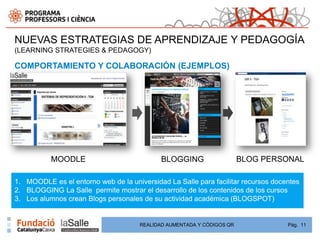 NUEVAS ESTRATEGIAS DE APRENDIZAJE Y PEDAGOGÍA
(LEARNING STRATEGIES & PEDAGOGY)

COMPORTAMIENTO Y COLABORACIÓN (EJEMPLOS)




           MOODLE                            BLOGGING                   BLOG PERSONAL

1. MOODLE es el entorno web de la universidad La Salle para facilitar recursos docentes
2. BLOGGING La Salle permite mostrar el desarrollo de los contenidos de los cursos
3. Los alumnos crean Blogs personales de su actividad académica (BLOGSPOT)


                                      REALIDAD AUMENTADA Y CÓDIGOS QR              Pág. 11
 