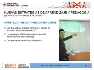 NUEVAS ESTRATEGIAS DE APRENDIZAJE Y PEDAGOGÍA
(LEARNING STRATEGIES & PEDAGOGY)


CONSTRUCTIVISMO Y NUEVOS ENTORNOS

■   Los dispositivos móviles permiten el estudio en
    entornos „sensibles al contexto‟
■   La tecnología Multimedia proporciona más
    información en cada mensaje
■   Divulgación de la actividad académica




                                         REALIDAD AUMENTADA Y CÓDIGOS QR   Pág. 12
 